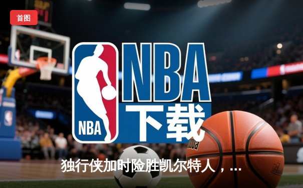 独行侠加时险胜凯尔特人，东契奇三双导演21分惊天逆转